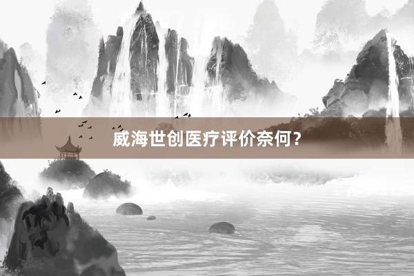 威海世创医疗评价奈何？