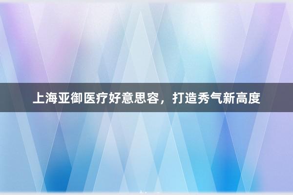上海亚御医疗好意思容，打造秀气新高度